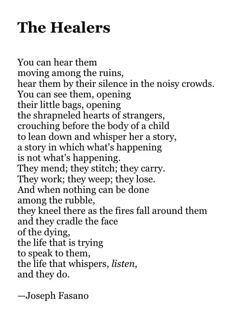 The Healers


You can hear them
moving among the ruins,
hear them by their silence in the noisy crowds.
You can see them, opening
their little bags, opening
the shrapneled hearts of strangers,
crouching before the body of a child
to lean down and whisper her a story,
a story in which what's happening
is not what's happening.
They mend; they stitch; they carry.
They work; they weep; they lose.
And when nothing can be done
among the rubble,
they kneel there as the fires fall around them
and they cradle the face
of the dying,
the life that is trying
to speak to them,
the life that whispers, listen,
and they do.

—Joseph Fasano