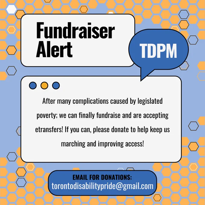 Image Description: Image with a blue background with a yellow beehive pattern, and multiple text bubbles above. The text reads, "Fundraiser Alert, TDPM, After many complications caused by legislated poverty; we can finally fundraise and are accepting etransfers! If you can, please donate to help keep us marching and improving access! Email for donations: Torontodisabilitypride@gmail.com". 