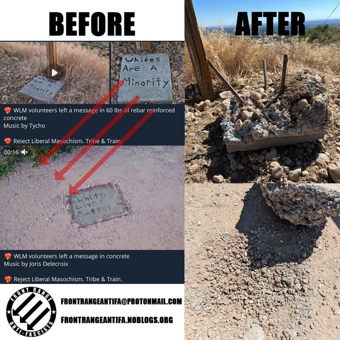 A collage of different screenshots and photos showing two cement plaques in the dirt posted to social media by the racist group White Lives Matter. The plaques say "Whites are a minority" and "White lives matter" respectively with the text "BEFORE" on top. To the right, are photos of those plaques destroyed and completely unrecognizable with the text "AFTER" on top.

The Front Range Antifa logo is at the bottom, with a link to their website and email. 