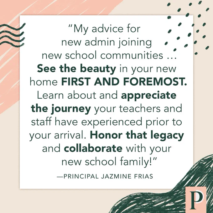 "My advice for new admin joining new school communities … See the beauty in your new home FIRST AND FOREMOST. Learn about and appreciate the journey your teachers and staff have experienced prior to your arrival. Honor that legacy and collaborate with your new school family!" —Principal Jazmine Frias