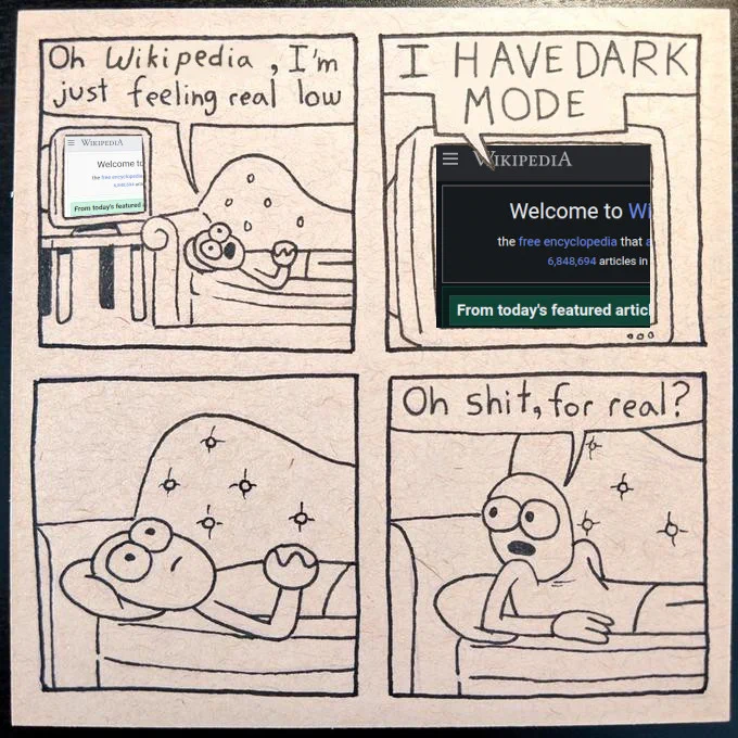 Four panel comic.

First panel: person lying on a couch "Oh Wikipedia, I'm just feeling real low"

Second panel: Wikipedia on a monitor: "I HAVE DARK MODE"

Third panel: silence.

Fourth panel: the person on the couch sits up a little and says: "Oh shit, for real?"