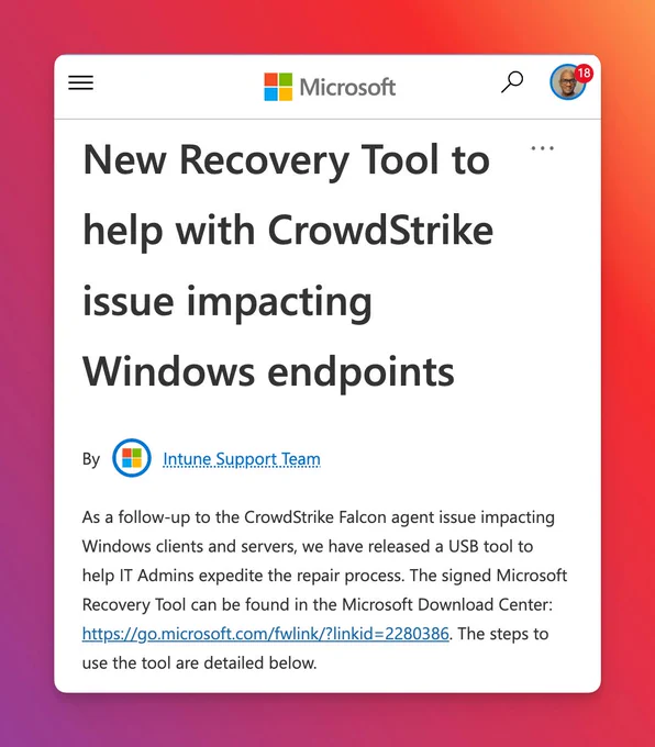 New Recovery Tool to help with CrowdStrike issue impacting Windows endpoints By Intune_Support_Team Intune Support Team undefined As a follow-up to the CrowdStrike Falcon agent issue impacting Windows clients and servers, we have released a USB tool to help IT Admins expedite the repair process. The signed Microsoft Recovery Tool can be found in the Microsoft Download Center: https://go.microsoft.com/fwlink/?linkid=2280386. The steps to use the tool are detailed below.