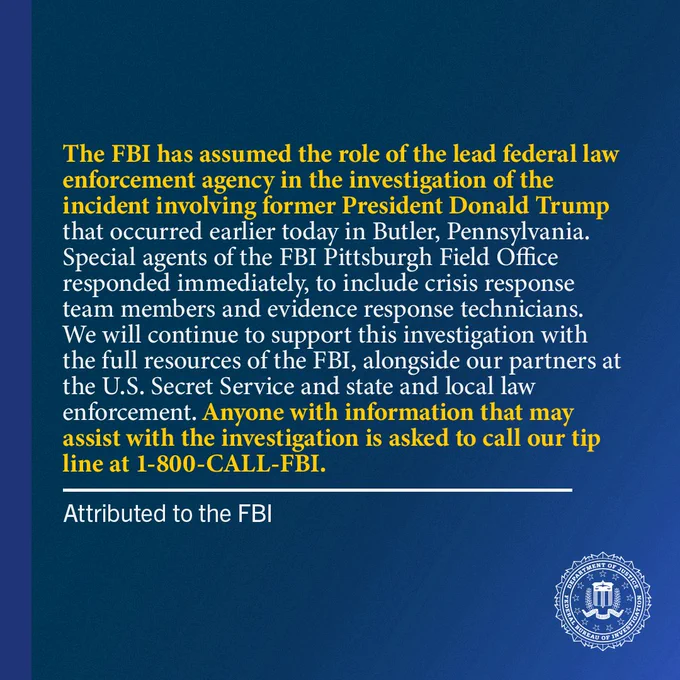"The FBI has assumed the role of the lead federal law enforcement agency in the investigation of the incident involving former President Donald Trump that occurred earlier today in Butler, Pennsylvania. Special agents of the FBI Pittsburgh Field Office responded immediately, to include crisis response team members and evidence response technicians. We will continue to support this investigation with the full resources of the FBI, alongside our partners at the U.S. Secret Service and state and local law enforcement. Anyone with information that may assist with the investigation is asked to call our tip line at 1-800-CALL-FBI," attributed to the FBI.