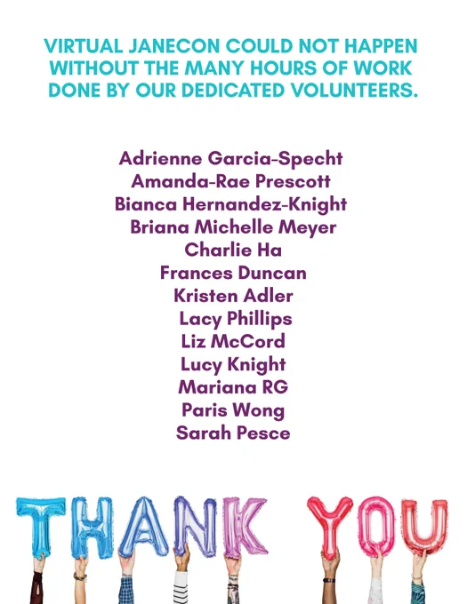 Image reads: "Virtual JaneCon could not happen without the many hours of work done by our dedicated volunteers. Adrienne Garcia-Specht 
Amanda-Rae Prescott 
Bianca Hernandez-Knight 
Briana Michelle Meyer
Charlie Ha
Frances Duncan
Kristen Adler
 Lacy Phillips
Liz McCord
Lucy Knight
Mariana RG
Paris Wong
Sarah Pesce
Thank you."