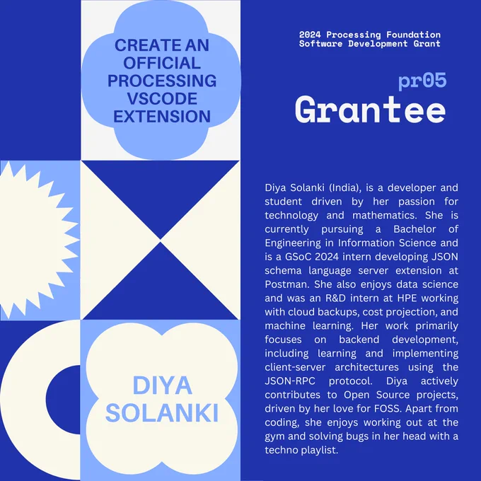 Selected 2024 Processing Foundation pr05 Grantee: Diya Solanki. The header, “2024 Processing Foundation Software Development Grant” is in dark blue and white top right edge of the graphic. The project title ‘Create an Official Processing VSCode Extension’ is within a 4-leaf shape. Diya’s bio reads: Diya Solanki @diyaayay is a developer and student driven by her passion for technology and mathematics. She is currently pursuing a Bachelor of Engineering in Information Science and is a GSoC 2024 intern developing JSON schema language server extension at Postman. She also enjoys data science and was an R&D intern at HPE working with cloud backups, cost projection, and machine learning. Her work primarily focuses on backend development, including learning and implementing client-server architectures using the JSON-RPC protocol. Diya actively contributes to Open Source projects, driven by her love for FOSS. Apart from coding, she enjoys working out at the gym and solving bugs in her head wit