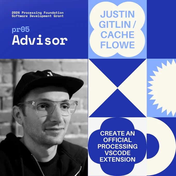 Selected 2024 Processing Foundation pr05 Mentor: Justin Gitlin. The header, “2024 Processing Foundation Software Development Grant” is in dark blue and white top left edge of the graphic. The project title ‘Create an Official Processing VSCode Extension’ is within a 4-leaf shape. A close-up headshot of a caucasian man with clear-framed glasses, a baseball cap with a "J" on the front, and a dark hoodie. He has stubble, slightly tired eyes, and is sitting in front of a brick wall that is out of focus. His head is facing to the viewer's right.
