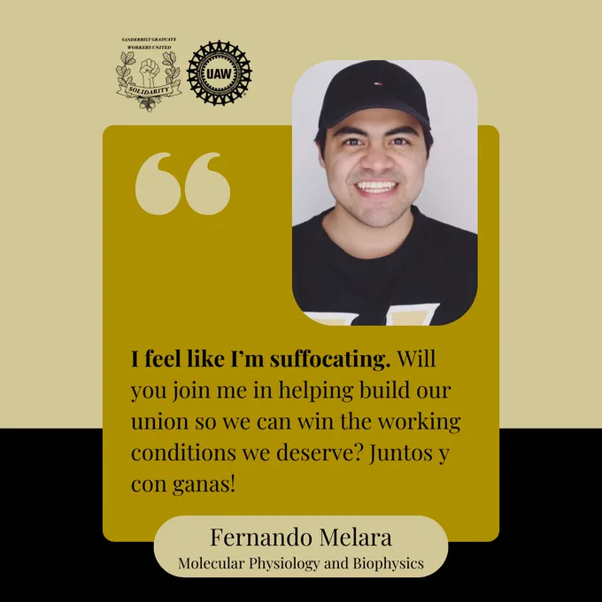 Image description: Black and gold background with a yellow box and black text that says, "I feel like I’m suffocating [bolded]. Will you join me in helping build our union so we can win the working conditions we deserve? Juntos y con ganas! Fernando Melara, Molecular Physiology and Biophysics " At the top are the Vanderbilt Graduate Workers' Union and United Auto Workers logos, and a picture of Fernando smiling at the camera, wearing a black baseball hat and black Vanderbilt t-shirt.