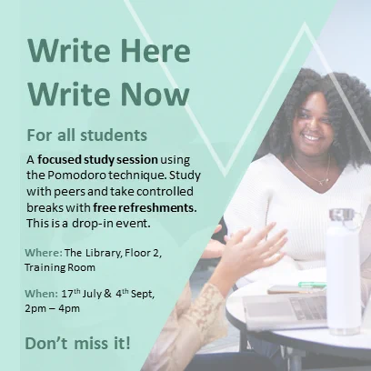 Write Here Write Now
Green background with a slanted shape photograph of a student smiling talking to another student with a laptop
Text which reads:
For all students
A focused study session using the Pomodoro technique. Study with peers and take controlled breaks with free refreshments.
This is a drop-in event

Where: the library, floor 2 training room
When: 17th July and 4th Sep, 2 - 4pm