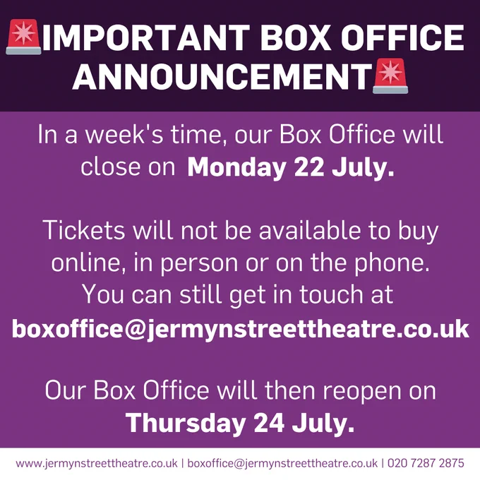 IMPORTANT BOX OFFICE ANNOUNCEMENET. In a week's time, our Box Office will close on Mon 22 July. Tickets will not be available to buy online, in person or on the phone. We are switching Box Office systems, ensuring it will be faster & cheaper to book tickets at our theatre than ever before. Book tickets to our upcoming shows this week to avoid missing out. However, if you want to send an email, please send to: boxoffice@jermynstreettheatre.co.uk