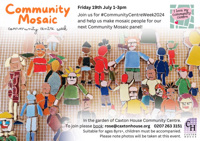 Flyer showing lots of colourful people made of mosaic tile, text says 'Community Mosaic Community Centre Week, Friday 19th July 1-3pm Join us for #CommunityCentreWeek2024 and help us make mosaic people for our next Community Mosaic panel! In the garden of Caxton House Community Centre. To join please book: rose@caxtonhouse.org 02072633151 Suitable for ages 8yrs , children must be accompanied. Please note photos will be taken at this event.'