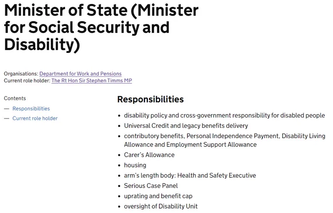 Minister of State (Minister for Social Security and Disability)
Organisations: Department for Work and Pensions
Current role holder: The Rt Hon Sir Stephen Timms MP
Responsibilities
disability policy and cross-government responsibility for disabled people
Universal Credit and legacy benefits delivery
contributory benefits, Personal Independence Payment, Disability Living Allowance and Employment Support Allowance
Carer’s Allowance
housing
arm’s length body: Health and Safety Executive
Serious Case Panel
uprating and benefit cap
oversight of Disability Unit