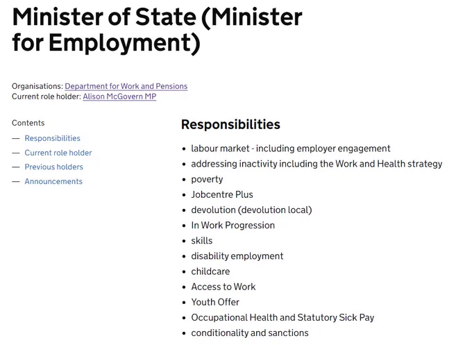 Minister of State (Minister for Employment)
Organisations: Department for Work and Pensions
Current role holder: Alison McGovern MP
Responsibilities
labour market - including employer engagement
addressing inactivity including the Work and Health strategy
poverty
Jobcentre Plus
devolution (devolution local)
In Work Progression
skills
disability employment
childcare
Access to Work
Youth Offer
Occupational Health and Statutory Sick Pay
conditionality and sanctions