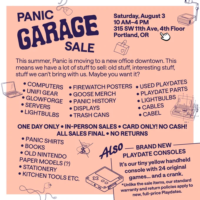 Saturday, August 3, 10 AM-4 PM, 315 SW 11th Ave, 4th Floor, Portland, OR. This summer, Panic is moving to a new office downtown. This means we have a lot of stuff to sell: old stuff, interesting stuff, stuff we can't bring with us. Maybe you want it? ONE DAY ONLY • IN-PERSON SALES • CARD ONLY! NO CASH! ALL SALES FINAL • NO RETURNS.  Playdate consoles! *Unlike the sale items, our standard warranty and return policies apply to new, full-price Playdates.