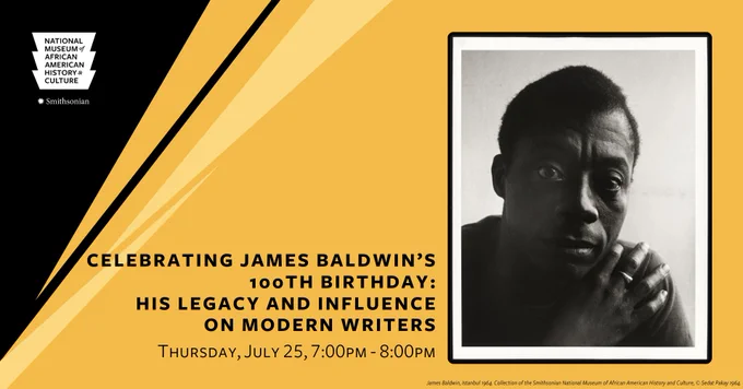 A designed graphic featuring a black and white colored headshot image of James Baldwin. His right hand is placed on his left should. He’s wearing a ring on the middle finger of his right hand. The background of the graphic is mustard yellow with a black angled portion in the top left corner that is black. The top left corner contains a white logo image of the National Museum of African American History and Culture. The text under the image lists the event title: [Celebrating James Baldwin’s 100th Birthday: His Legacy and Influence on Modern Writers] and the text under the event title lists the event date: [Thursday, July 25, 7:00pm-8:00pm]. 
