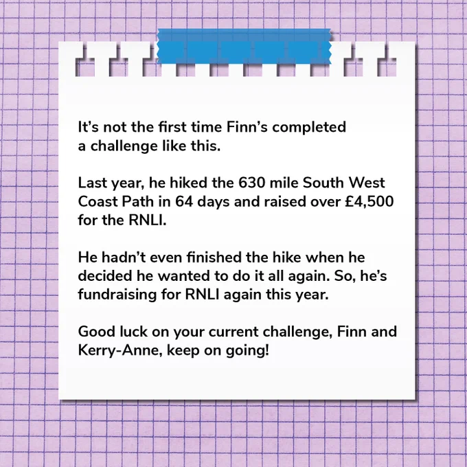 It's not the first time Finn's completed a challenge like this. 

Last year, he hiked the 630 mile South West Coast Path in 64 days and raised over £4,500 for RNLI. 

He hadn't even finished the hike when he decided he wanted to do it all again. So, he's fundraising for RNLI again this year. 

Good luck on your current challenge, Finn and Kerry-Anne, keep going!