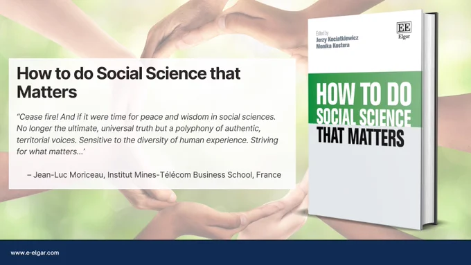 How to do Social Science that Matters book advert including the following quote: ‘Cease fire! And if it were time for peace and wisdom in social sciences. No longer the ultimate, universal truth but a polyphony of authentic, territorial voices. Sensitive to the diversity of human experience. Striving for what matters…’
– Jean-Luc Moriceau, Institut Mines-Télécom Business School, France. 