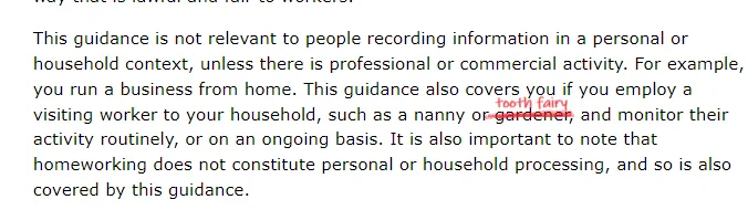 Text reads: "This guidance is not relevant to people recording information in a personal or household context, unless there is professional or commercial activity. For example, you run a business from home. This guidance also covers you if you employ a visiting worker to your household, such as a nanny or tooth fairy, and monitor their activity routinely, or on an ongoing basis. "

The word tooth fairy has been scribbled in to the above paragraph and replaces the original word which was "gardener"