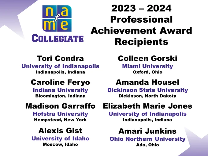 NAfME Collegiate logo. 2023-2024 Professional Achievement Award Recipients. Tori Condra, University of Indianapolis, Indiana. Caroline Feryo, Indiana University, Bloomington, Indiana. Madison Garraffo, Hofstra University, Hempstead, New York. Alexis Gist, University of Idaho, Moscow, Idaho. Colleen Gorski, Miami University, Oxford, Ohio. Amanda Housel, Dickinson State University, Dickinson, North Dakota. Elizabeth Marie Jones, University of Indianapolis, Indiana. Amari Junkins, Ohio Northern University, Ada, Ohio. 