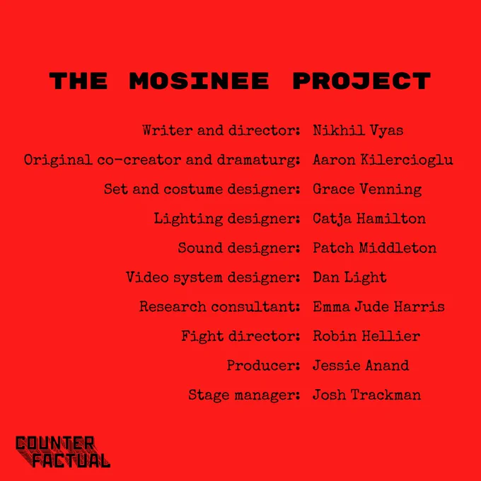 On a bright red background, black text reads:

THE MOSINEE PROJECT

Writer and director: Nikhil Vyas
Original co-creator and dramaturg: Aaron Kilercioglu
Set and costume designer: Grace Venning
Lighting designer: Catja Hamilton
Sound designer: Patch Middleton
Video system designer: Dan Light
Research consultant: Emma Jude Harris
Fight director: Robin Hellier
Producer: Jessie Anand
Stage manager: Josh Trackman

In the bottom left-hand corner is a logo for Counterfactual.