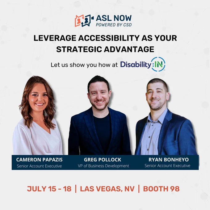 Header text reads: "Leverage accessibility as your strategic advantage, Let us show you how at DisabilityIN." Below it is a cut out of three individuals with shadows behind them. From L to R: A woman with long brown wavy hair with a light purple top, the next two are two men with short brown hair, facial hair and wearing suit jackets. The names underneath the three individual photos are: Cameron Papazis, Senior Account Executive, Greg Pollock, VP o fBusiness Development, Ryan Bonheyo, Senior Account Executive. Centered at the bottom text reads: "July 15 - 18, Las Vegas, NV, Booth 98" ASL Now logo is centered up top. The background is light gray.]