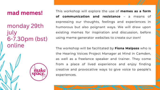 Hot pink, orange, and bright blue poster advertising upcoming event.

Image is in two halves. The righthand side has a white background with pink text reading: "Mad Memes! Monday 29th July, 6-7.30pm (BST), online". In the bottom left corner are the outlines of thin blue leaves (a bit like bamboo), in  bright blue. 

The right hand column also has a white background, but also has a bright orange border with a leaf pattern in it. Text here is in black, it reads: "This workshop will explore the use of memes as a form of communication and resistance – a means of expressing our thoughts, feelings and experiences in humorous but also poignant ways. We will draw upon existing memes for inspiration and discussion, before using meme generator websites to create our own!" 

The post continues with some information about the facilitator, Fiona, Unfortunately, it doesn't fit in this alt description. Full text at: https://www.makespaceco.org/artsandourselves/madmemes
