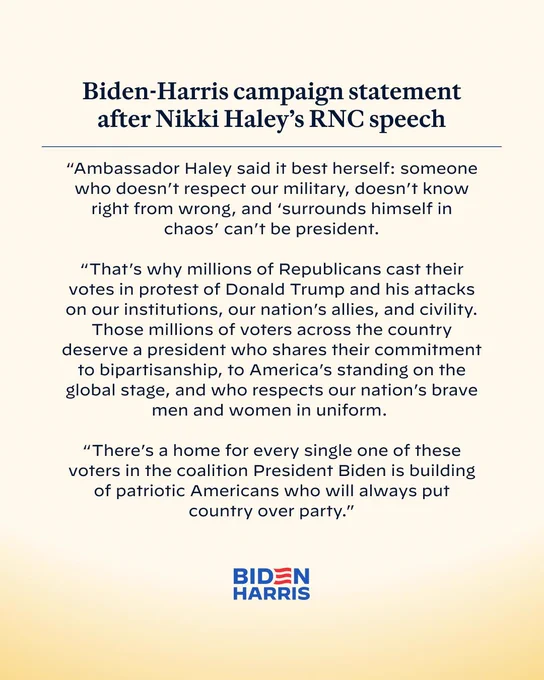 Biden-Harris campaign statement after Nikki Haley's RNC speech

"Ambassador Haley said it best herself: someone who doesn't respect our military, doesn't know right from wrong, and 'surrounds himself in chaos' can't be president.

"That's why millions of Republicans cast their votes in protest of Donald Trump and his attacks on our institutions, our nation's allies, and civility.
Those millions of voters across the country deserve a president who shares their commitment to bipartisanship, to America's standing on the global stage, and who respects our nation's brave men and women in uniform.

"There's a home for every single one of these voters in the coalition President Biden is building of patriotic Americans who will always put country over party."