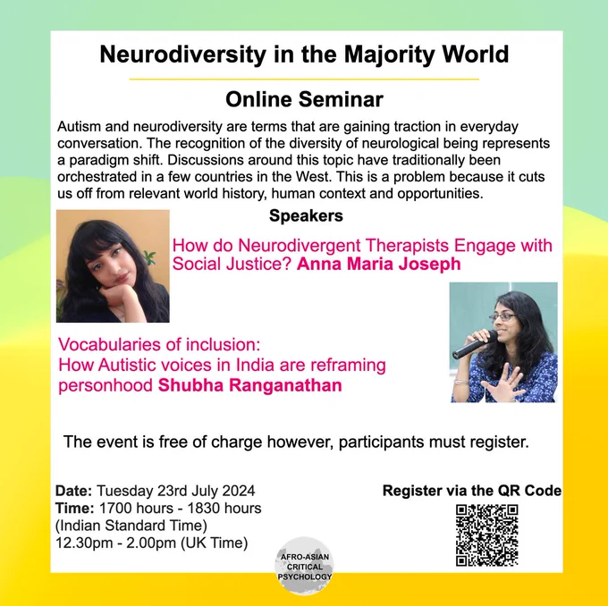 Online Seminar 

Autism and neurodiversity are terms that are gaining traction in everyday conversation. The recognition of the diversity of neurological being represents a paradigm shift. Discussions around this topic have traditionally been orchestrated in a few countries in the West. This is a problem because it cuts us off from relevant world history, human context and opportunities. 

How do Neurodivergent Therapists Engage with Social Justice?  Anna Maria Joseph

Vocabularies of inclusion: How Autistic voices in India are reframing personhood. Shubha Ranganathan

The event is free of charge however, participants must register. 

Date: 23rd July 2024
Time: 1700 hours - 1830 hours (Indian Standard Time)/12.30pm - 2.00pm (UK Time) 

Registration link https://forms.office.com/pages/responsepage.aspx?id=ofZoiROsL0e4mfcxbkOfQ2R-n7SIUR9Pj2px-QrEZi1UMFkzOFVUMk5aVlY4MkxVSzNPVUxWTUhUUy4u