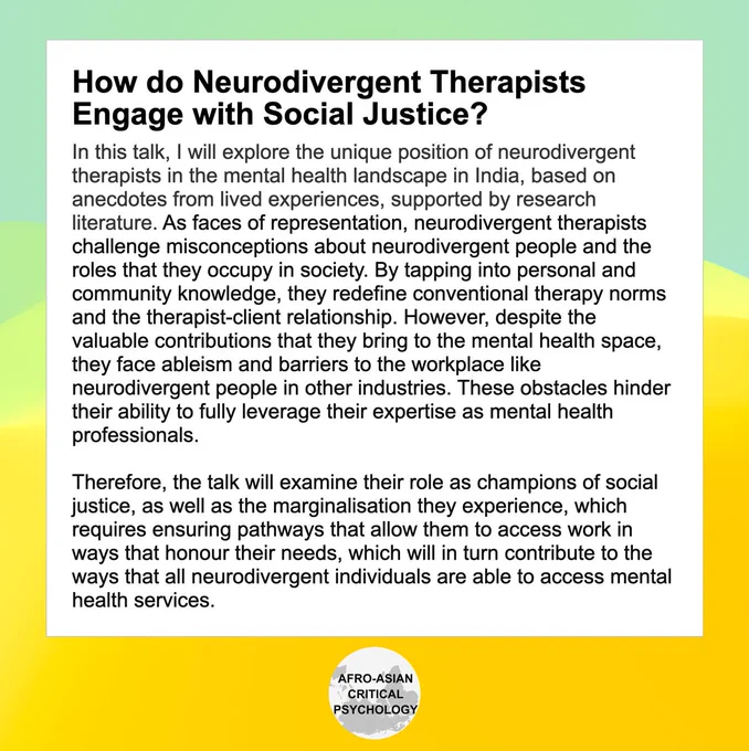 How do Neurodivergent Therapists Engage with Social Justice?

In this talk, I will explore the unique position of neurodivergent therapists in the mental health landscape in India, based on anecdotes from lived experiences, supported by research literature. As faces of representation, neurodivergent therapists challenge misconceptions about neurodivergent people and the roles that they occupy in society. By tapping into personal and community knowledge, they redefine conventional therapy norms and the therapist-client relationship. However, despite the valuable contributions that they bring to the mental health space, they face ableism and barriers to the workplace like neurodivergent people in other industries. These obstacles hinder their ability to fully leverage their expertise as mental health professionals. 

Therefore, the talk will examine their role as champions of social justice, as well as the marginalisation they experience, which requires ensuring pathways that allow them 
