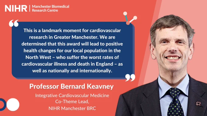 “This is a landmark moment for cardiovascular research in Greater Manchester. We are determined that this award will lead to positive health changes for our local population in the North West – who suffer amongst the worst rates of cardiovascular illness and death in England – as well as nationally and internationally.”

Professor Bernard Keavney, Integrative Cardiovascular Medicine Co-Theme Lead, NIHR Manchester BRC