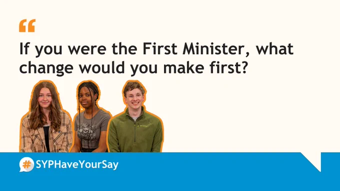 Graphic with a white background. Orange speech marks at the top with text below that reads: ‘If you were the First Minister, what change would you make first?’. Images of three MSYPs with orange outlines below. #SYPHaveYourSay logo below on a blue background.
