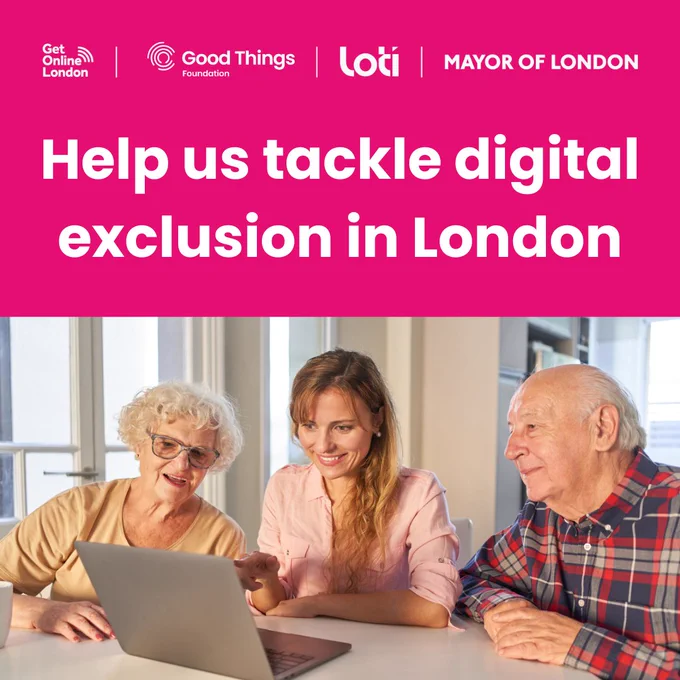 A bright pink background, with the Get Online London, Good Things Foundation, London Office of Technology and Innovation (LOTI) and Mayor of London logos at the top. Photo of three people - all are sitting down and looking at a laptop, which has been placed on a table. From left to right - one person is wearing a top and glasses, second person is wearing a pastel pink blouse and the third person is wearing a checked red, white and dark blue shirt. Text reads: "Help us tackle digital exclusion in London."