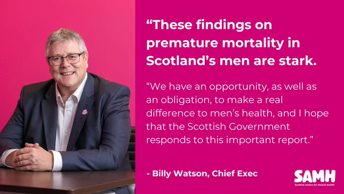 "These findings on premature mortality in Scotland's men are stark. We have an opportunity, as well as an obligation, to make a real difference to men's health, and I hope that the Scottish Government responds to this important report." - Billy Watson, Chief Exec