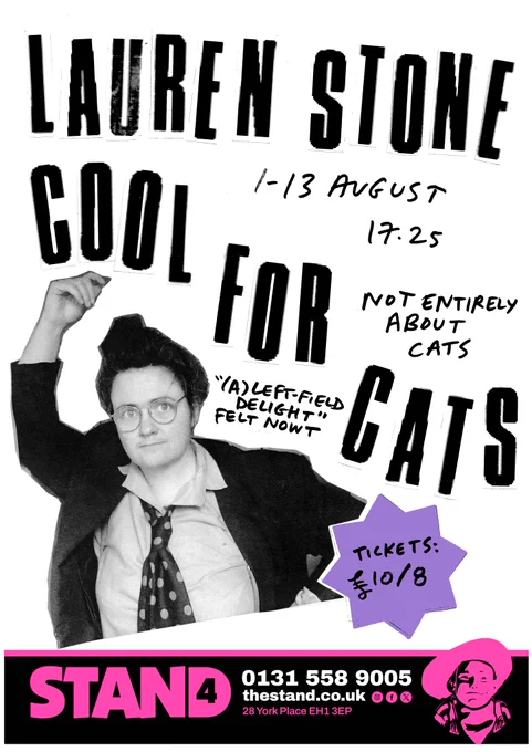 A poster for a comedy show. The main part of the image is a cut-out style black and white picture of me, Lauren Stone, a white brunette woman with wire-rimmed glasses in a 1980's style suit and spotted tie. Large, bold letters read "LAUREN STONE: COOL FOR CATS". Handwritten in smaller letters are the details "1-13 August, 17:25, Not entirely about cats". A quote from Felt Nowt, the North East comedy collective, reads "(A) left-field delight". A spiky purple shape has ticket prices on it which are 10 pounds or 8 pounds. A banner across the bottom of the image has the details of the Stand Comedy Club, Edinburgh and a pink and black colour scheme corresponding to the venue "Stand 4".