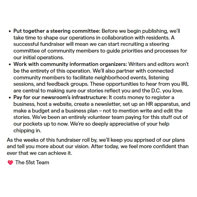     Put together a steering committee: Before we begin publishing, we’ll take time to shape our operations in collaboration with residents. A successful fundraiser will mean we can start recruiting a steering committee of community members to guide priorities and processes for our initial operations.
    Work with community information organizers: Writers and editors won’t be the entirety of this operation. We’ll also partner with connected community members to facilitate neighborhood events, listening sessions, and feedback groups. These opportunities to hear from you IRL are central to making sure our stories reflect you and the D.C. you love. 
    Pay for our newsroom’s infrastructure: It costs money to register a business, host a website, create a newsletter, set up an HR apparatus, and make a budget and a business plan – not to mention write and edit the stories. We’ve been an entirely volunteer team paying for this stuff out of our pockets up to now. We’re so deeply appreciative.