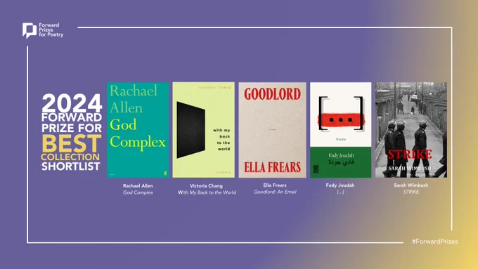 The Forward Prize for Best Collection (£10,000)
Rachael Allen - God Complex (Faber & Faber)
Victoria Chang - With My Back to the World (Corsair)
Ella Frears - Goodlord (Rough Trade Books)
Fady Joudah - […] (Outspoken Press)
Sarah Wimbush - STRIKE (Stairwell Books)
