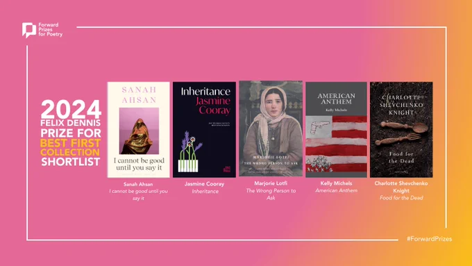 The Felix Dennis Prize for Best First Collection (£5,000)
Sanah Ahsan - I cannot be good until you say it (Bloomsbury)
Jasmine Cooray - Inheritance (Bad Betty Press) 
Marjorie Lotfi - The Wrong Person to Ask (Bloodaxe Books) 
Kelly Michels - American Anthem (Gallery Press)
Charlotte Shevchenko Knight - Food for the Dead (Jonathan Cape)
 
