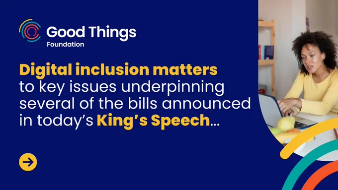 A dark blue background. An image of a person looking at a laptop. Good Things Foundation logo is at the top left. There is a yellow circle with an arrow pointing right towards the bottom left corner and multicoloured curved lines to the bottom right corner, some cover the photo. Text reads: “Digital inclusion matters to key issues underpinning several of the bills announced in today’s King's Speech..."