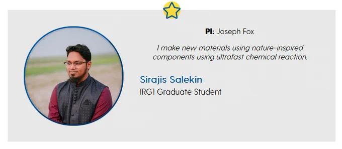 A student spotlight graphic with a circular image of Sirajis Salekin on the left and text on the right saying:

PI: Joseph Fox

I make new materials using nature-inspired components using ultrafast chemical reaction.

Sirajis Salekin
IRG1 Graduate Student