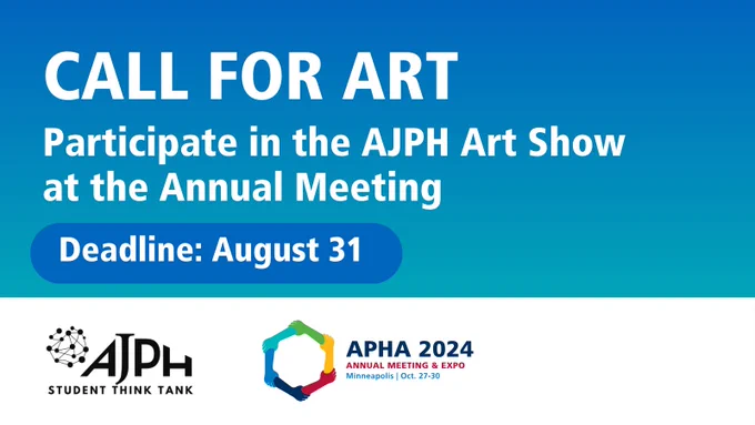 Text: CALL FOR ART. Participate in the American Journal of Public Health Art Show at the Annual Meeting. Deadline: Aug. 31. American Journal of Public Health Student Think Tank logo. American Public Health Association 2024 Annual Meeting and expo, Minneapolis | Oct. 27-30. American Public Health Association Annual Meeting logo.