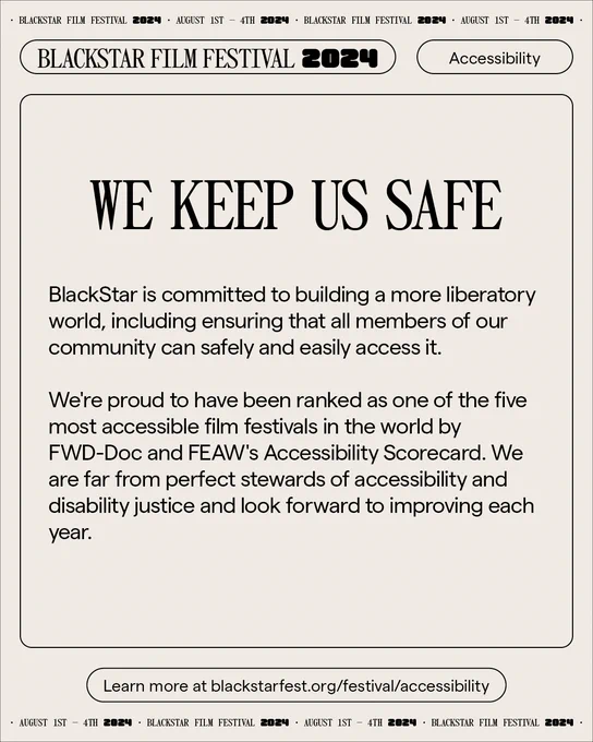 A graphic with text that says “BlackStar is committed to building a more liberatory world, including ensuring that all members of our community can safely and easily access it. We're proud to have been ranked as one of the five most accessible film festivals in the world by FWD-Doc and FEAW's Accessibility Scorecard. We are far from perfect stewards of accessibility and disability justice and look forward to improving each year.” There is smaller text below that says “Learn more at blackstarfest.org/festival/accessibility.” 