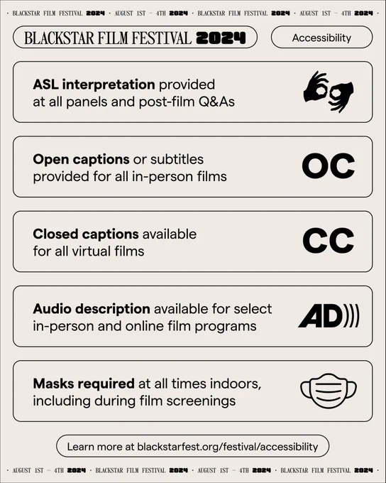 A graphic with text that says “ASL interpretation provided at all panels and post-film Q&As. Open captions or subtitles provided for all in-person films. Closed captions available for all virtual films. Audio description available for select in-person and online film programs. Masks required at all times indoors, including during film screenings.” There is smaller text below that says “Learn more at blackstarfest.org/festival/accessibility.” 