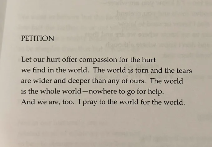 PETITION 

Let our hurt offer compassion for the hurt
we find in the world. The world is torn and the tears
are wider and deeper than any of ours. The world
is the whole world — nowhere to go for help.
And we are, too. I pray to the world for the world.