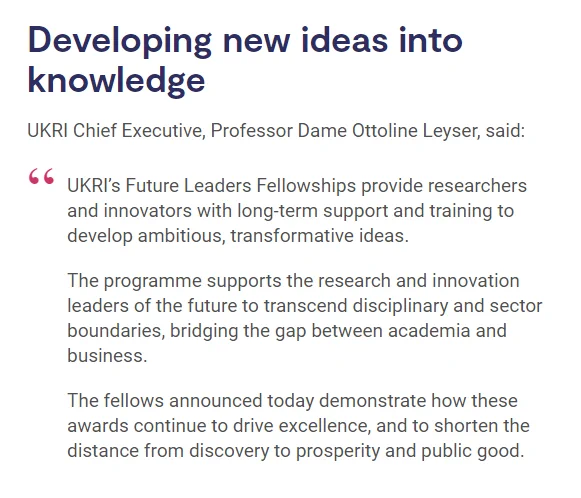Developing new ideas into knowledge
UKRI Chief Executive, Professor Dame Ottoline Leyser, said:

UKRI’s Future Leaders Fellowships provide researchers and innovators with long-term support and training to develop ambitious, transformative ideas.

The programme supports the research and innovation leaders of the future to transcend disciplinary and sector boundaries, bridging the gap between academia and business.

The fellows announced today demonstrate how these awards continue to drive excellence, and to shorten the distance from discovery to prosperity and public good.