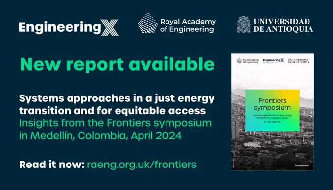 New report available
Read it now:
Systems approaches in a just energy transition and for equitable access
Insights from the Frontiers symposium in Medellín, Colombia, April 2024
raeng.org.uk/frontiers

Text next to cover of report and beneath logos of Engineering X, Royal Academy of Engineering and Universidad de Antioquia