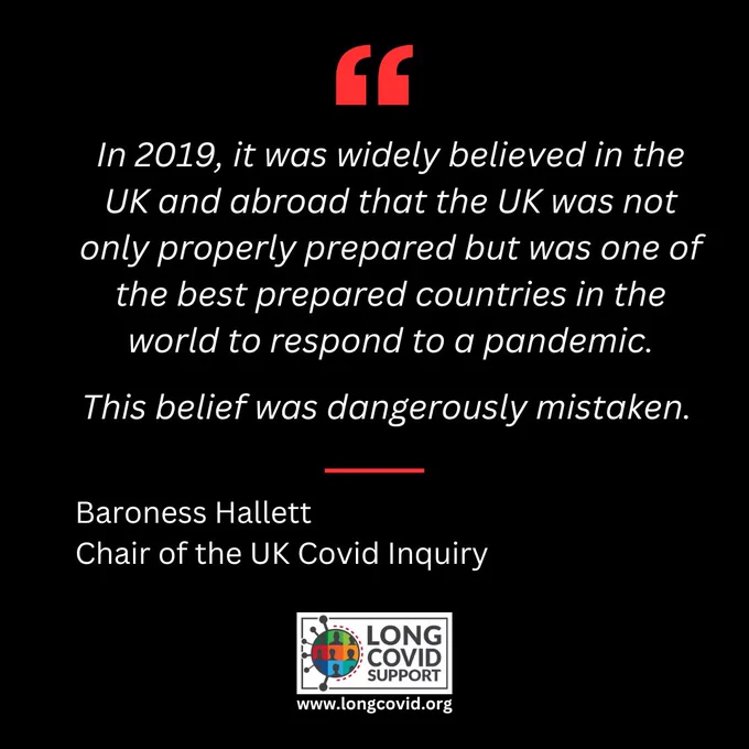 In 2019, it was widely believed in the UK and abroad that the UK was not only properly prepared but was one of the best prepared countries in the world to respond to a pandemic.
This belief was dangerously mistaken.
Baroness Hallett
Chair of the UK Covid Inquiry
LONG COVID SUPPORT
www.longcovid.org