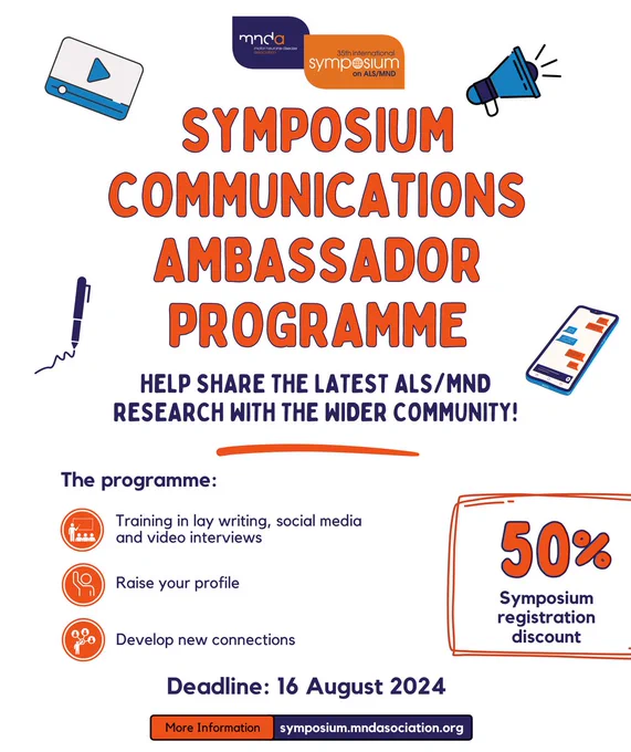 Symposium communications ambassador programme! 

Help share the latest ALS/MND research with the wider community. 

The programme: 
- Training in lay writing, social media and video interviews 
- Raise your profile 
- Develop new connections 
- 50% symposium registration discount 

Deadline: 16 August 2024