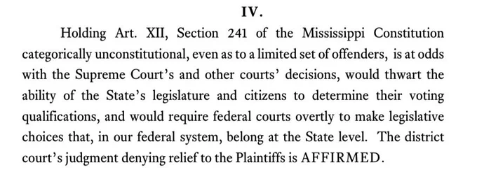 IV.
Holding Art. XII, Section 241 of the Mississippi Constitution categorically unconstitutional, even as to a limited set of offenders, is at odds with the Supreme Court's and other courts' decisions, would thwart the ability of the State's legislature and citizens to determine their voting qualifications, and would require federal courts overtly to make legislative choices that, in our federal system, belong at the State level. The district court's judgment denying relief to the Plaintiffs is AFFIRMED.