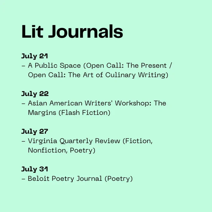 Lit Journals: July 21 - A Public Space (Open Call: The Present /     Open Call: The Art of Culinary Writing)  July 22 - Asian American Writers' Workshop: The     Margins (Flash Fiction)  July 27 - Virginia Quarterly Review (Fiction,     Nonfiction, Poetry)  July 31 - Beloit Poetry Journal (Poetry)