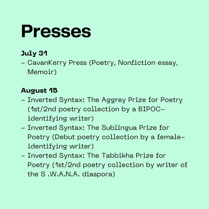 Presses: July 31 - CavanKerry Press (Poetry, Nonfiction essay,     Memoir)  August 15 - Inverted Syntax: The Aggrey Prize for Poetry     (1st/2nd poetry collection by a BIPOC-     identifying writer) - Inverted Syntax: The Sublingua Prize for     Poetry (Debut poetry collection by a female-    identifying writer) - Inverted Syntax: The Tabbikha Prize for     Poetry (1st/2nd poetry collection by writer of     the S .W.A.N.A. diaspora)
