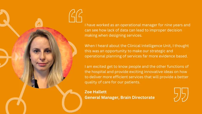 Quote from Zoe: I have worked as an operational manager for nine years and can see how lack of data can lead to improper decision making when designing services. When I heard about the Clinical Intelligence Unit, I thought this was an opportunity to make our strategic and operational planning of services far more evidence based. I am excited get to know people and the other functions of the hospital and provide exciting innovative ideas on how to deliver more efficient services that will provide a better quality of care for our patients.